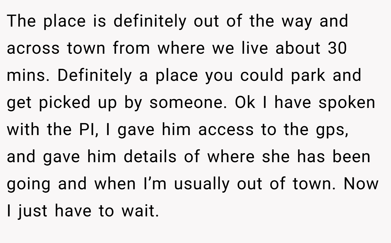 The place is definitely out of the way and across town from where we live about 30 mins. Definitely a place you could park and get picked up by someone. Ok I have spoken with the PI, I gave him access to the gps, and gave him details of where she has been going and when I’m usually out of town. Now I just have to wait.