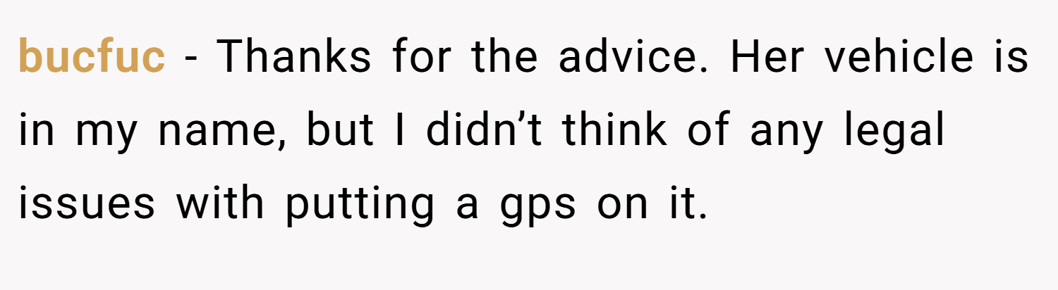 bucfuc − Thanks for the advice. Her vehicle is in my name, but I didn’t think of any legal issues with putting a gps on it.