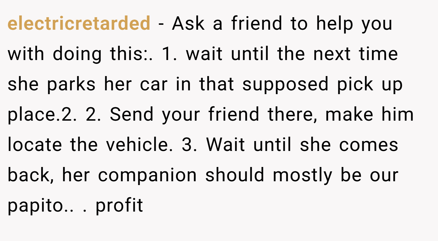 electricretarded − Ask a friend to help you with doing this:. 1. wait until the next time she parks her car in that supposed pick up place.2. 2. Send your friend there, make him locate the vehicle. 3. Wait until she comes back, her companion should mostly be our papito.. ​. profit