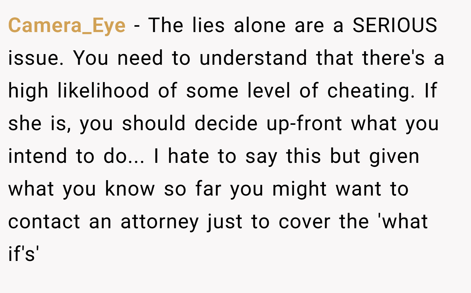 Camera_Eye − The lies alone are a SERIOUS issue. You need to understand that there's a high likelihood of some level of cheating. If she is, you should decide up-front what you intend to do... I hate to say this but given what you know so far you might want to contact an attorney just to cover the 'what if's' 