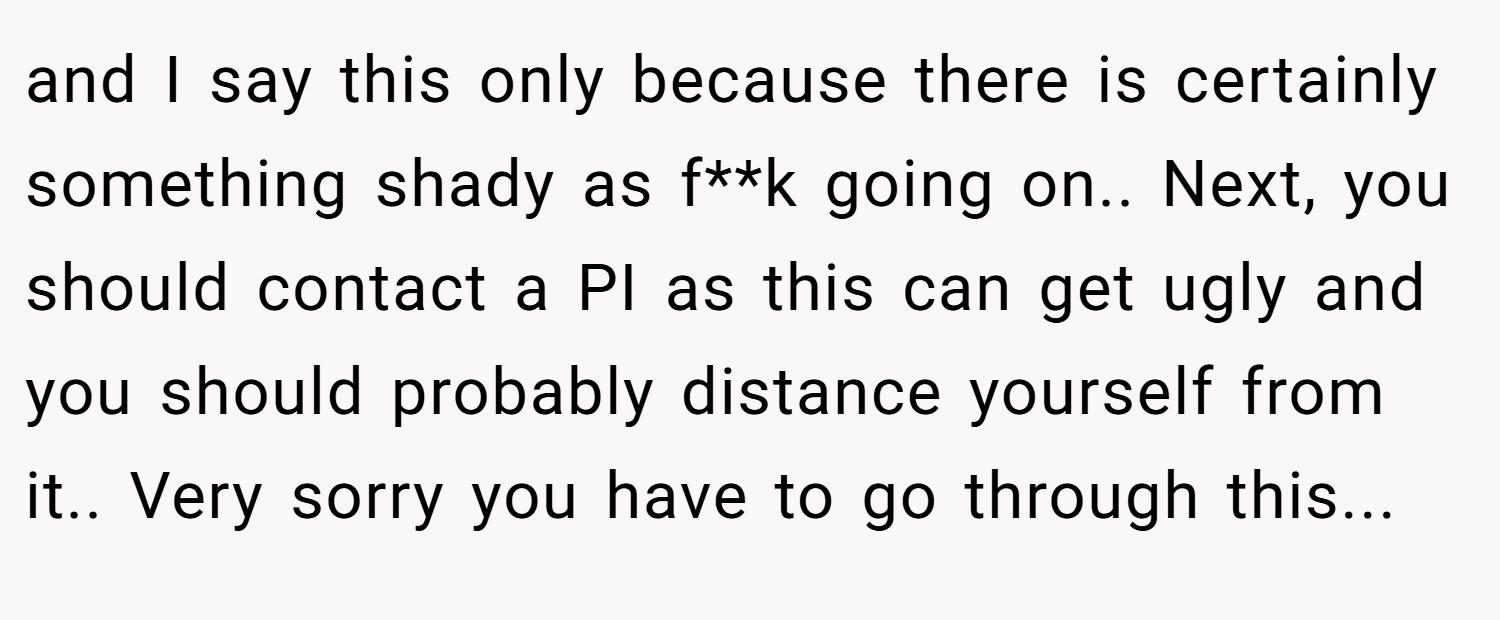 and I say this only because there is certainly something shady as f**k going on.. Next, you should contact a PI as this can get ugly and you should probably distance yourself from it.. Very sorry you have to go through this...