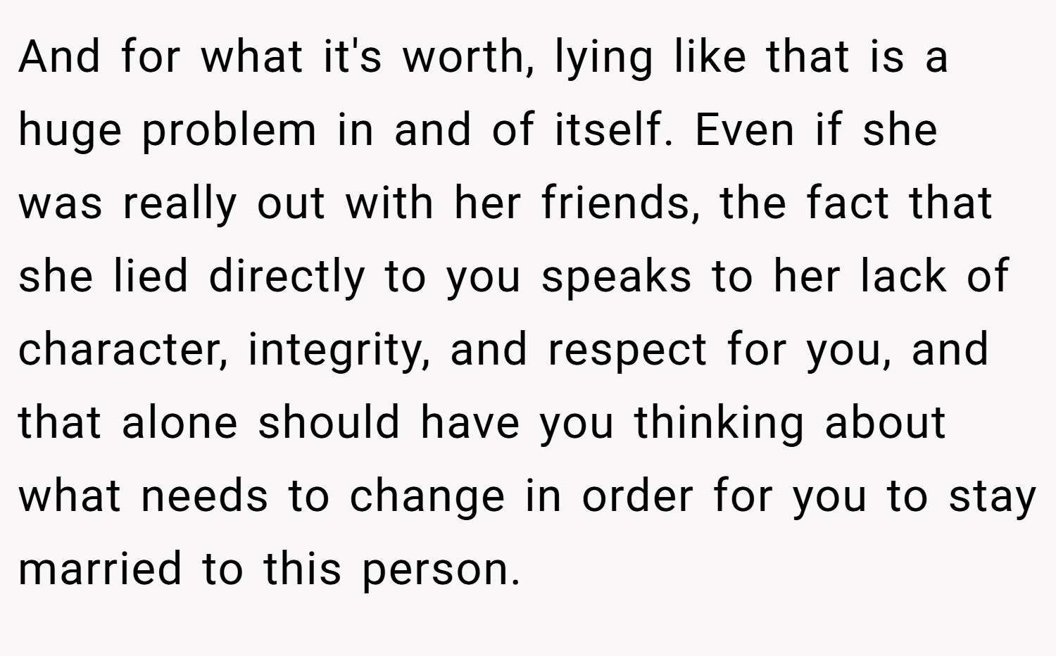 And for what it's worth, lying like that is a huge problem in and of itself. Even if she was really out with her friends, the fact that she lied directly to you speaks to her lack of character, integrity, and respect for you, and that alone should have you thinking about what needs to change in order for you to stay married to this person.