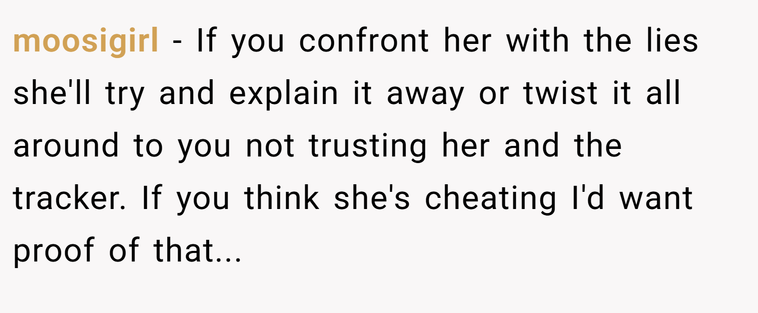 moosigirl − If you confront her with the lies she'll try and explain it away or twist it all around to you not trusting her and the tracker. If you think she's cheating I'd want proof of that...