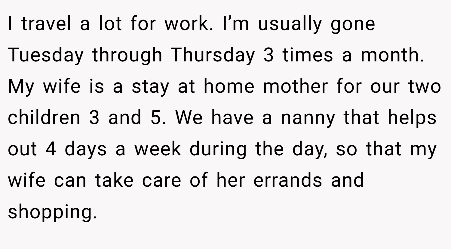 I travel a lot for work. I’m usually gone Tuesday through Thursday 3 times a month. My wife is a stay at home mother for our two children 3 and 5. We have a nanny that helps out 4 days a week during the day, so that my wife can take care of her errands and shopping.