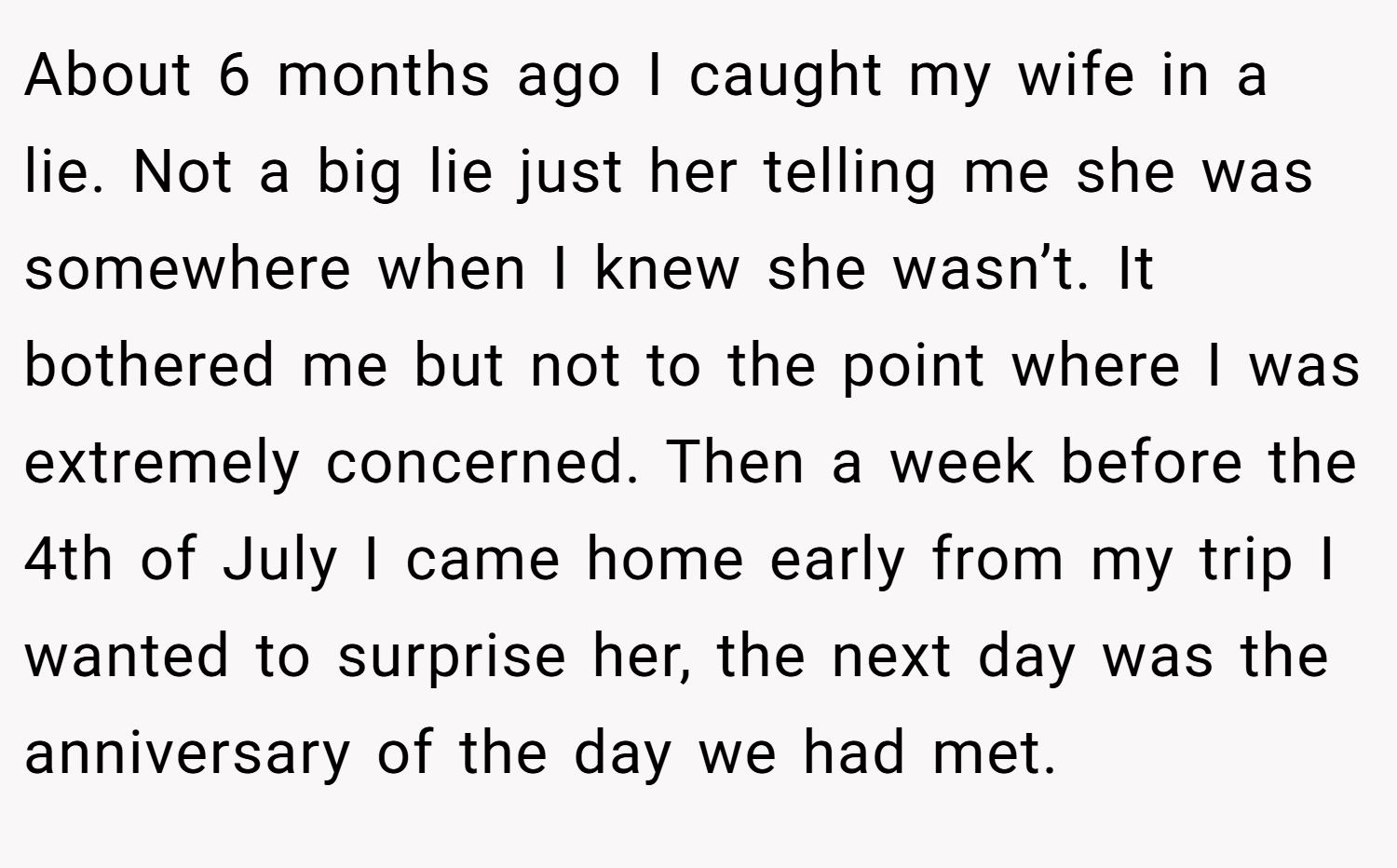 About 6 months ago I caught my wife in a lie. Not a big lie just her telling me she was somewhere when I knew she wasn’t. It bothered me but not to the point where I was extremely concerned. Then a week before the 4th of July I came home early from my trip I wanted to surprise her, the next day was the anniversary of the day we had met.