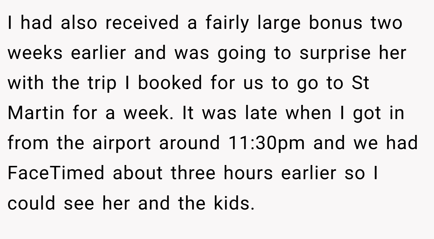 I had also received a fairly large bonus two weeks earlier and was going to surprise her with the trip I booked for us to go to St Martin for a week. It was late when I got in from the airport around 11:30pm and we had FaceTimed about three hours earlier so I could see her and the kids.