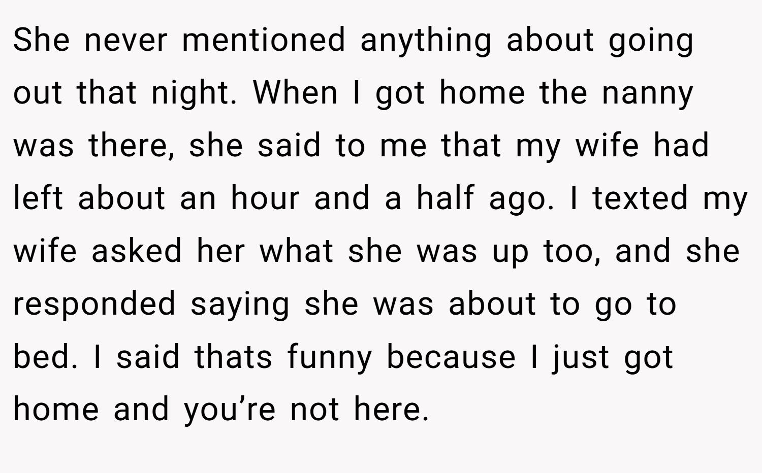 She never mentioned anything about going out that night. When I got home the nanny was there, she said to me that my wife had left about an hour and a half ago. I texted my wife asked her what she was up too, and she responded saying she was about to go to bed. I said thats funny because I just got home and you’re not here.