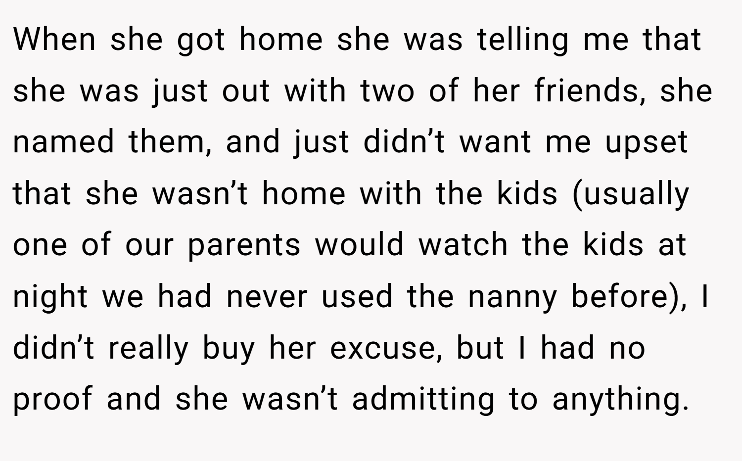 When she got home she was telling me that she was just out with two of her friends, she named them, and just didn’t want me upset that she wasn’t home with the kids (usually one of our parents would watch the kids at night we had never used the nanny before), I didn’t really buy her excuse, but I had no proof and she wasn’t admitting to anything.