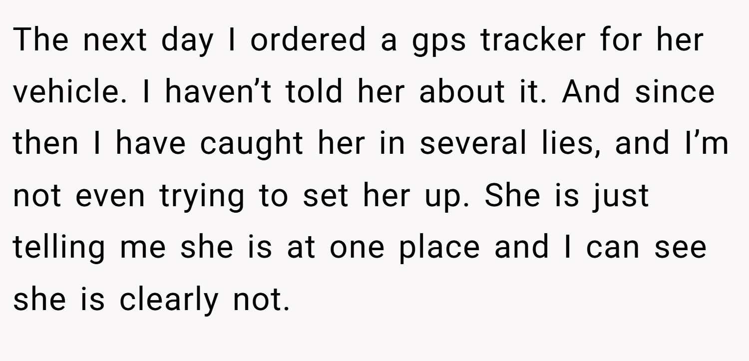 The next day I ordered a gps tracker for her vehicle. I haven’t told her about it. And since then I have caught her in several lies, and I’m not even trying to set her up. She is just telling me she is at one place and I can see she is clearly not.