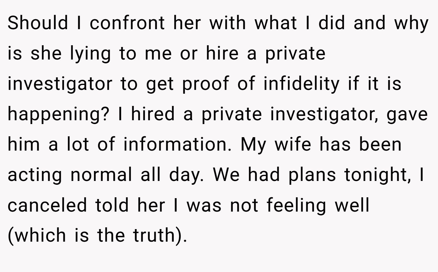 Should I confront her with what I did and why is she lying to me or hire a private investigator to get proof of infidelity if it is happening? I hired a private investigator, gave him a lot of information. My wife has been acting normal all day. We had plans tonight, I canceled told her I was not feeling well (which is the truth).