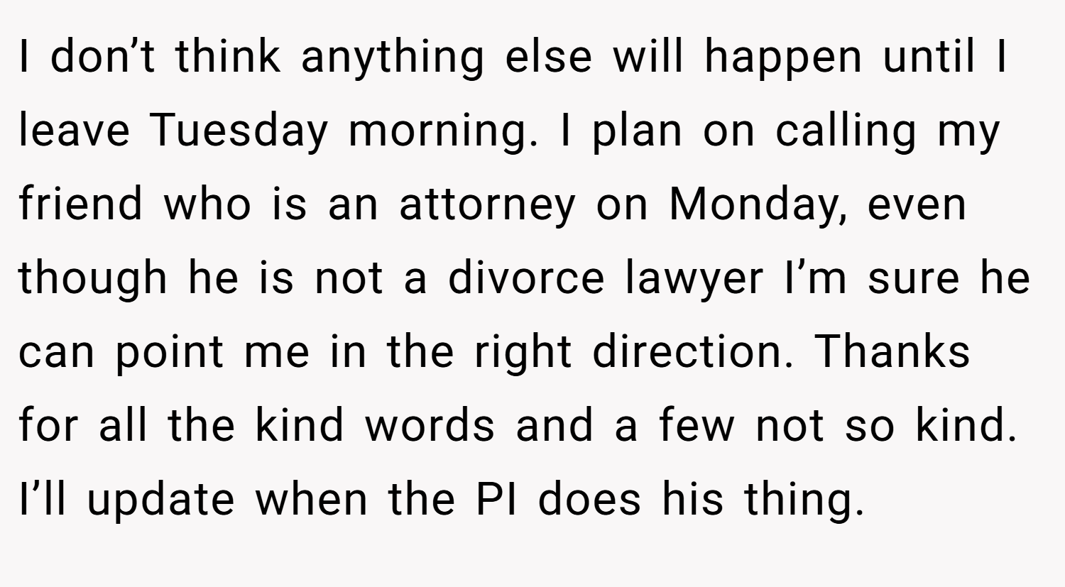 I don’t think anything else will happen until I leave Tuesday morning. I plan on calling my friend who is an attorney on Monday, even though he is not a divorce lawyer I’m sure he can point me in the right direction. Thanks for all the kind words and a few not so kind. I’ll update when the PI does his thing.