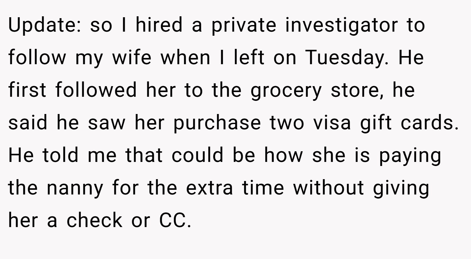 Update: so I hired a private investigator to follow my wife when I left on Tuesday. He first followed her to the grocery store, he said he saw her purchase two visa gift cards. He told me that could be how she is paying the nanny for the extra time without giving her a check or CC.