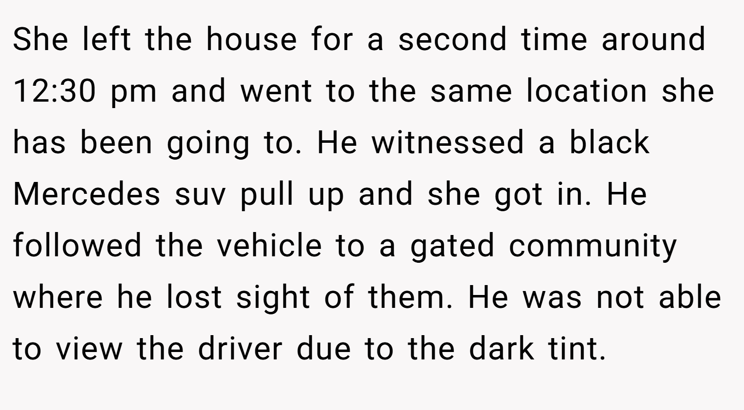 She left the house for a second time around 12:30 pm and went to the same location she has been going to. He witnessed a black Mercedes suv pull up and she got in. He followed the vehicle to a gated community where he lost sight of them. He was not able to view the driver due to the dark tint.