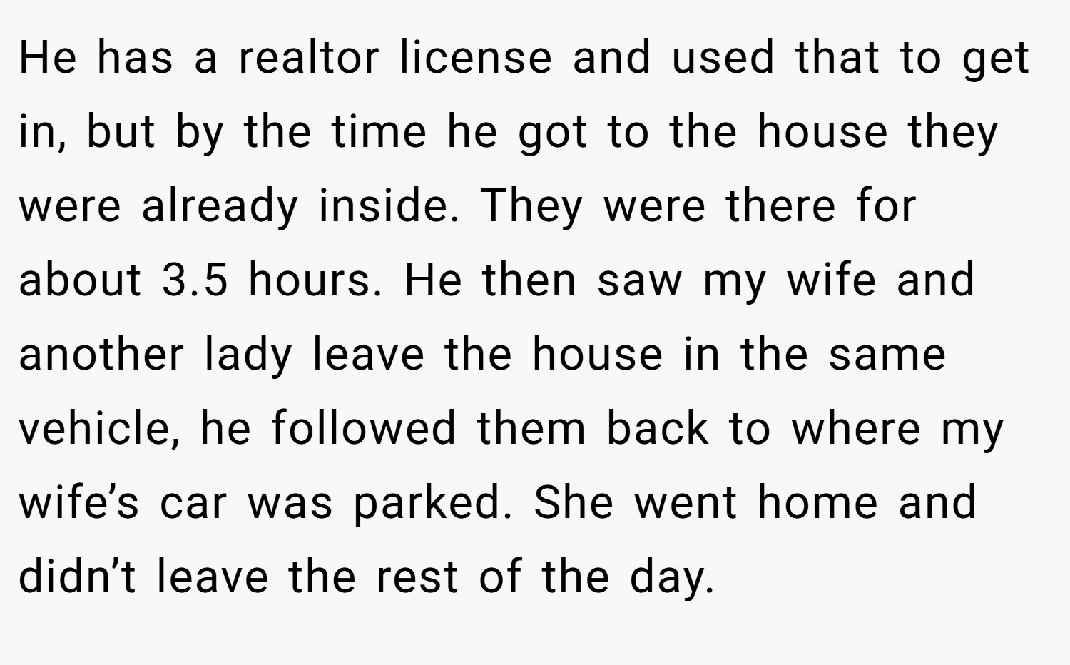 He has a realtor license and used that to get in, but by the time he got to the house they were already inside. They were there for about 3.5 hours. He then saw my wife and another lady leave the house in the same vehicle, he followed them back to where my wife’s car was parked. She went home and didn’t leave the rest of the day.