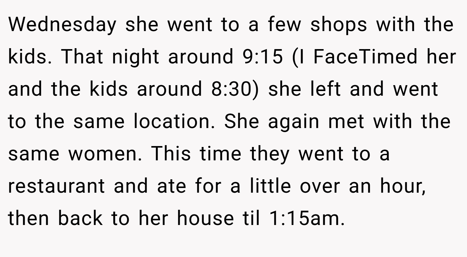 Wednesday she went to a few shops with the kids. That night around 9:15 (I FaceTimed her and the kids around 8:30) she left and went to the same location. She again met with the same women. This time they went to a restaurant and ate for a little over an hour, then back to her house til 1:15am.