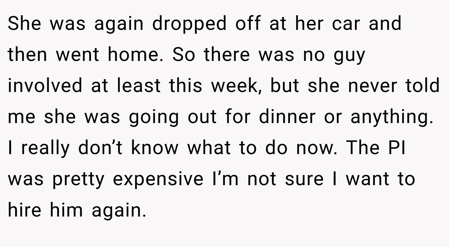 She was again dropped off at her car and then went home. So there was no guy involved at least this week, but she never told me she was going out for dinner or anything. I really don’t know what to do now. The PI was pretty expensive I’m not sure I want to hire him again.