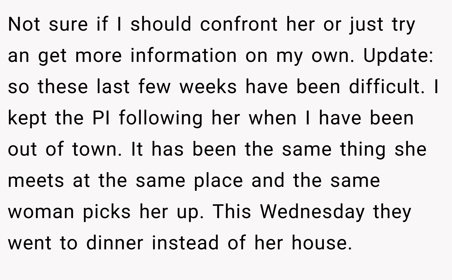 Not sure if I should confront her or just try an get more information on my own. Update: so these last few weeks have been difficult. I kept the PI following her when I have been out of town. It has been the same thing she meets at the same place and the same woman picks her up. This Wednesday they went to dinner instead of her house.