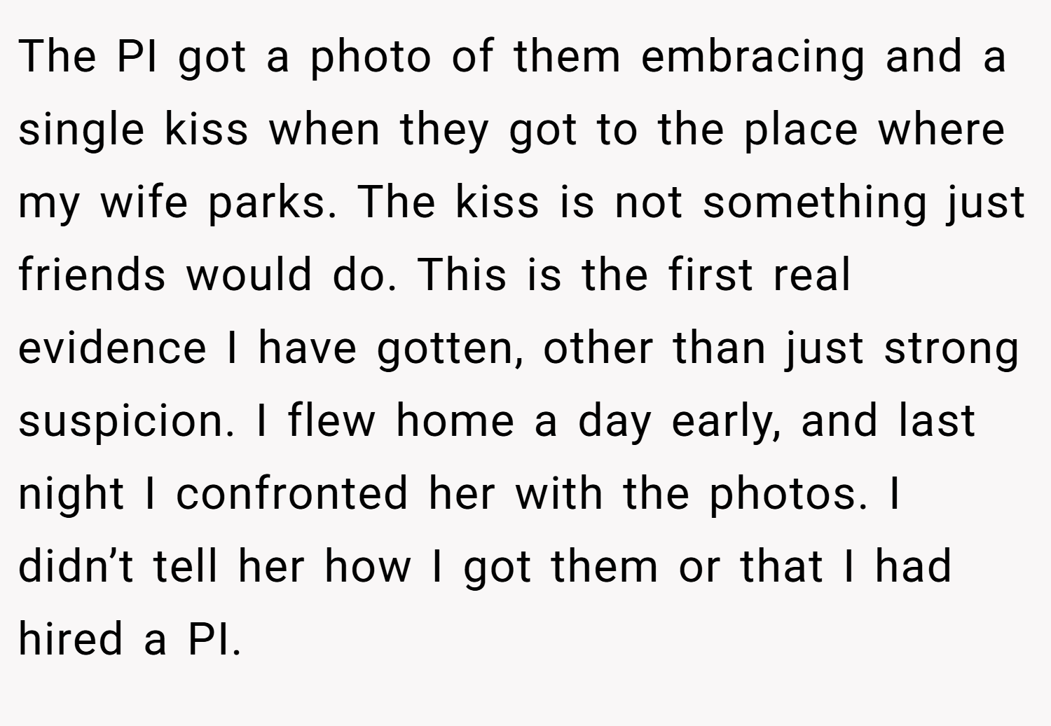 The PI got a photo of them embracing and a single kiss when they got to the place where my wife parks. The kiss is not something just friends would do. This is the first real evidence I have gotten, other than just strong suspicion. I flew home a day early, and last night I confronted her with the photos. I didn’t tell her how I got them or that I had hired a PI.