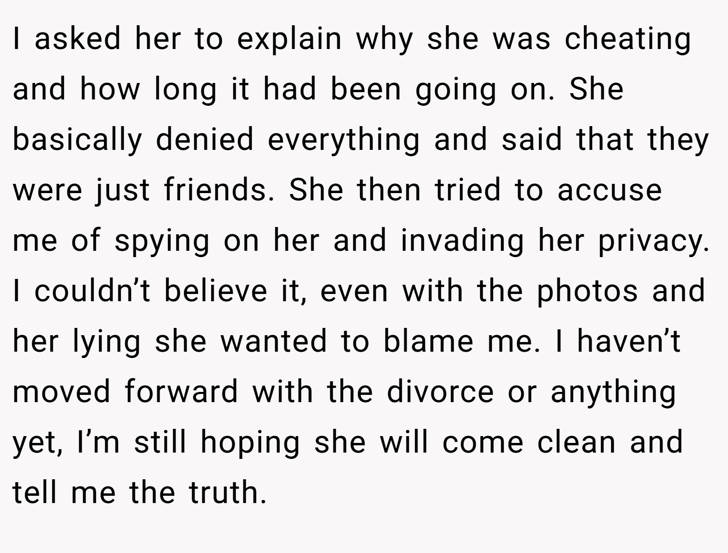 I asked her to explain why she was cheating and how long it had been going on. She basically denied everything and said that they were just friends. She then tried to accuse me of spying on her and invading her privacy. I couldn’t believe it, even with the photos and her lying she wanted to blame me. I haven’t moved forward with the divorce or anything yet, I’m still hoping she will come clean and tell me the truth.