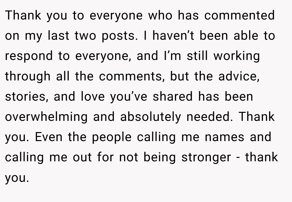 Thank you to everyone who has commented on my last two posts. I haven’t been able to respond to everyone, and I’m still working through all the comments, but the advice, stories, and love you’ve shared has been overwhelming and absolutely needed. Thank you. Even the people calling me names and calling me out for not being stronger - thank you.