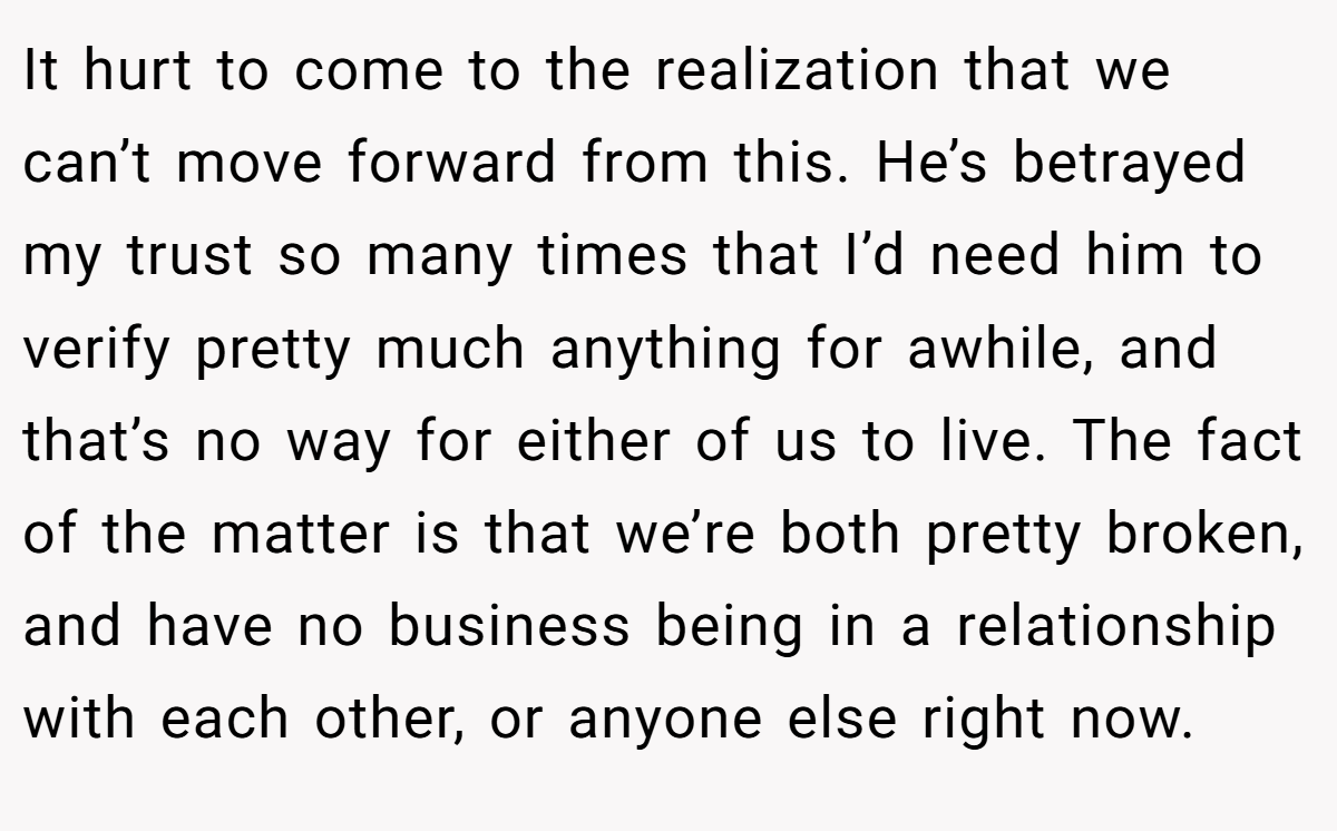It hurt to come to the realization that we can’t move forward from this. He’s betrayed my trust so many times that I’d need him to verify pretty much anything for awhile, and that’s no way for either of us to live. The fact of the matter is that we’re both pretty broken, and have no business being in a relationship with each other, or anyone else right now.
