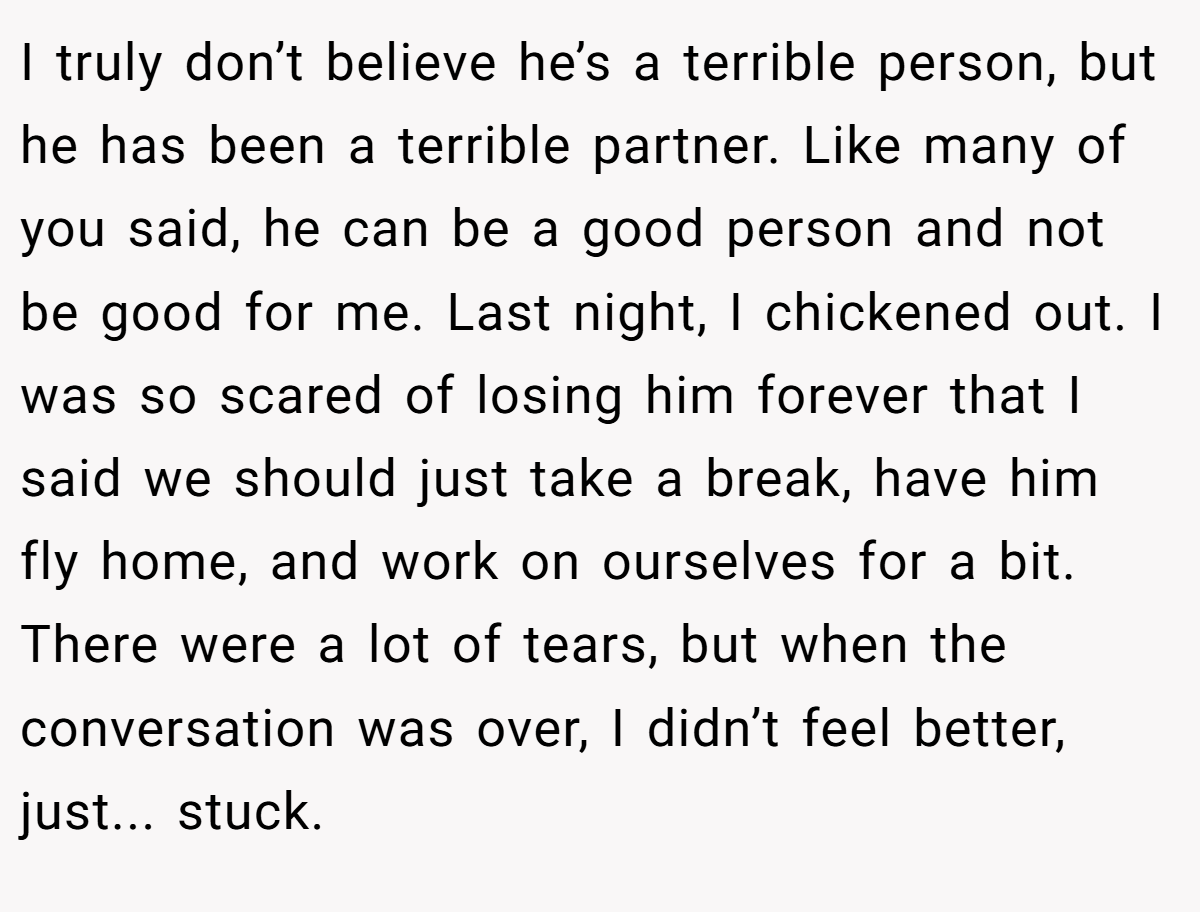 I truly don’t believe he’s a terrible person, but he has been a terrible partner. Like many of you said, he can be a good person and not be good for me. Last night, I chickened out. I was so scared of losing him forever that I said we should just take a break, have him fly home, and work on ourselves for a bit. There were a lot of tears, but when the conversation was over, I didn’t feel better, just... stuck.