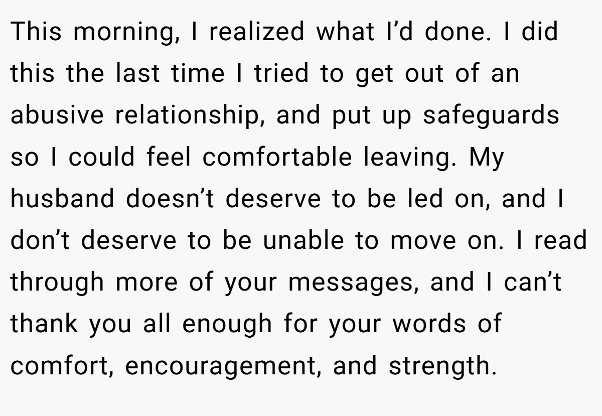 This morning, I realized what I’d done. I did this the last time I tried to get out of an abusive relationship, and put up safeguards so I could feel comfortable leaving. My husband doesn’t deserve to be led on, and I don’t deserve to be unable to move on. I read through more of your messages, and I can’t thank you all enough for your words of comfort, encouragement, and strength.
