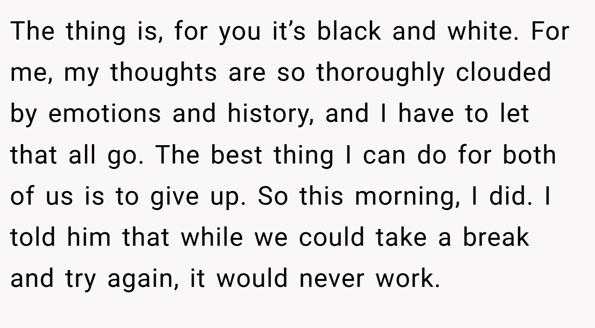 The thing is, for you it’s black and white. For me, my thoughts are so thoroughly clouded by emotions and history, and I have to let that all go. The best thing I can do for both of us is to give up. So this morning, I did. I told him that while we could take a break and try again, it would never work.
