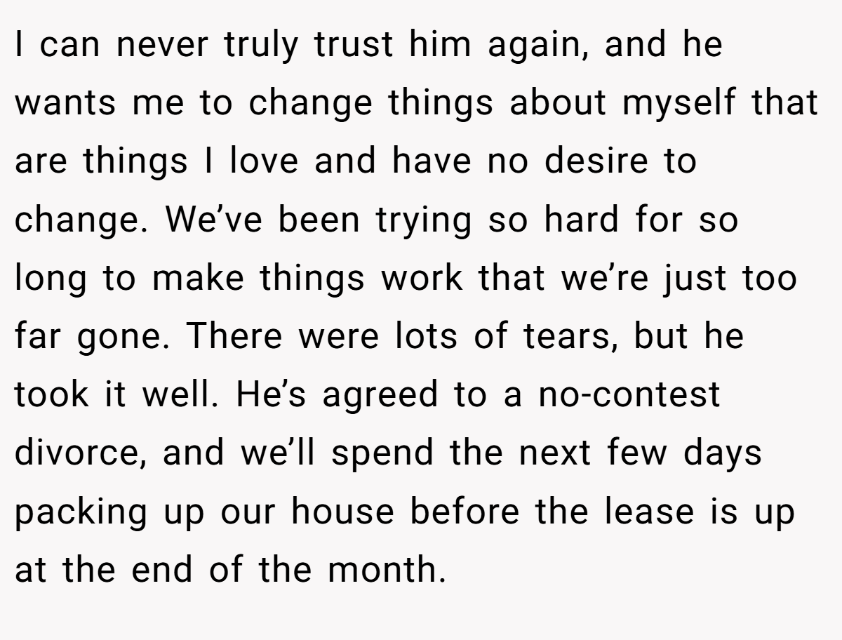 I can never truly trust him again, and he wants me to change things about myself that are things I love and have no desire to change. We’ve been trying so hard for so long to make things work that we’re just too far gone. There were lots of tears, but he took it well. He’s agreed to a no-contest divorce, and we’ll spend the next few days packing up our house before the lease is up at the end of the month.