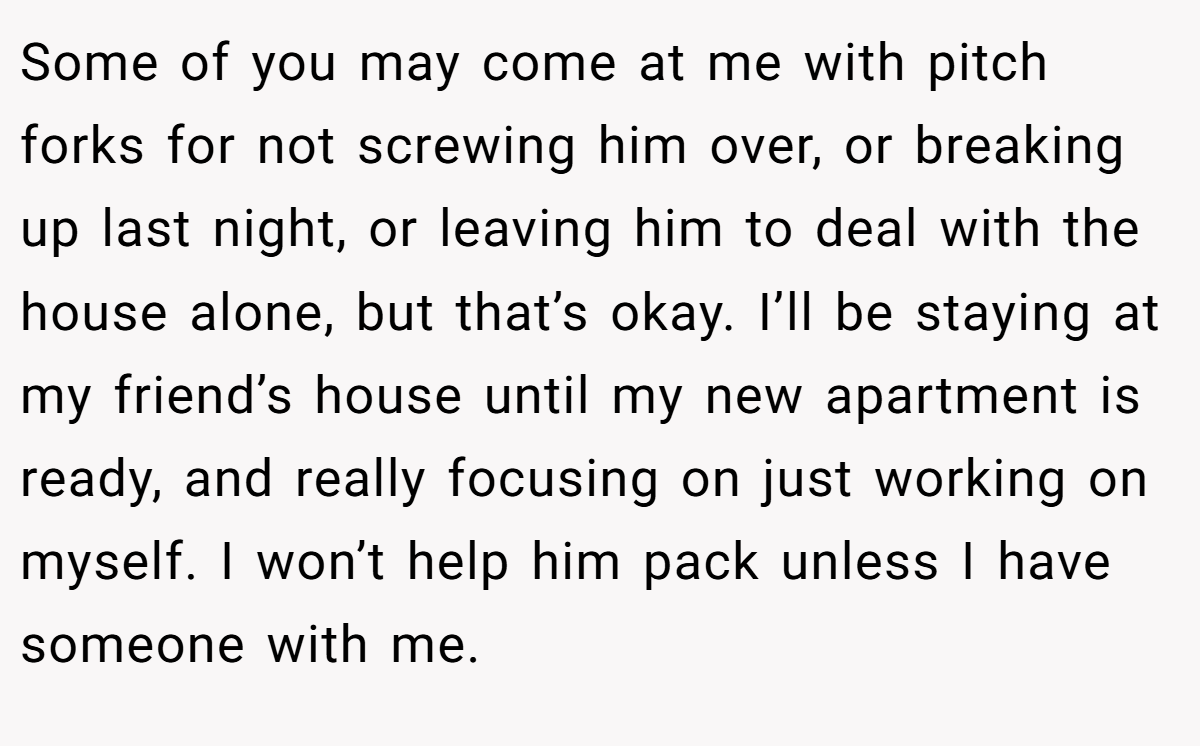 Some of you may come at me with pitch forks for not screwing him over, or breaking up last night, or leaving him to deal with the house alone, but that’s okay. I’ll be staying at my friend’s house until my new apartment is ready, and really focusing on just working on myself. I won’t help him pack unless I have someone with me.
