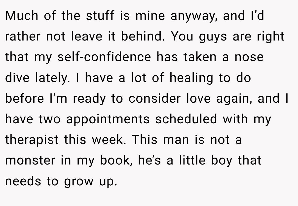 Much of the stuff is mine anyway, and I’d rather not leave it behind. You guys are right that my self-confidence has taken a nose dive lately. I have a lot of healing to do before I’m ready to consider love again, and I have two appointments scheduled with my therapist this week. This man is not a monster in my book, he’s a little boy that needs to grow up.