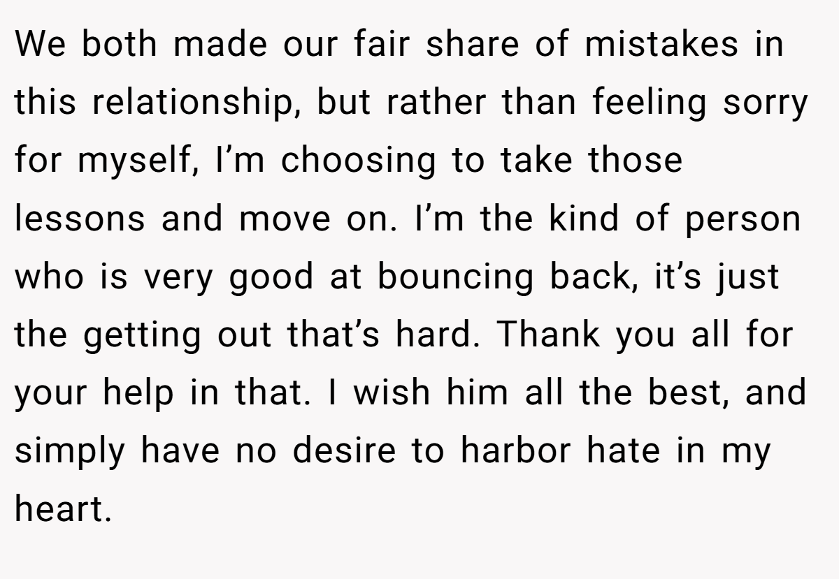 We both made our fair share of mistakes in this relationship, but rather than feeling sorry for myself, I’m choosing to take those lessons and move on. I’m the kind of person who is very good at bouncing back, it’s just the getting out that’s hard. Thank you all for your help in that. I wish him all the best, and simply have no desire to harbor hate in my heart.