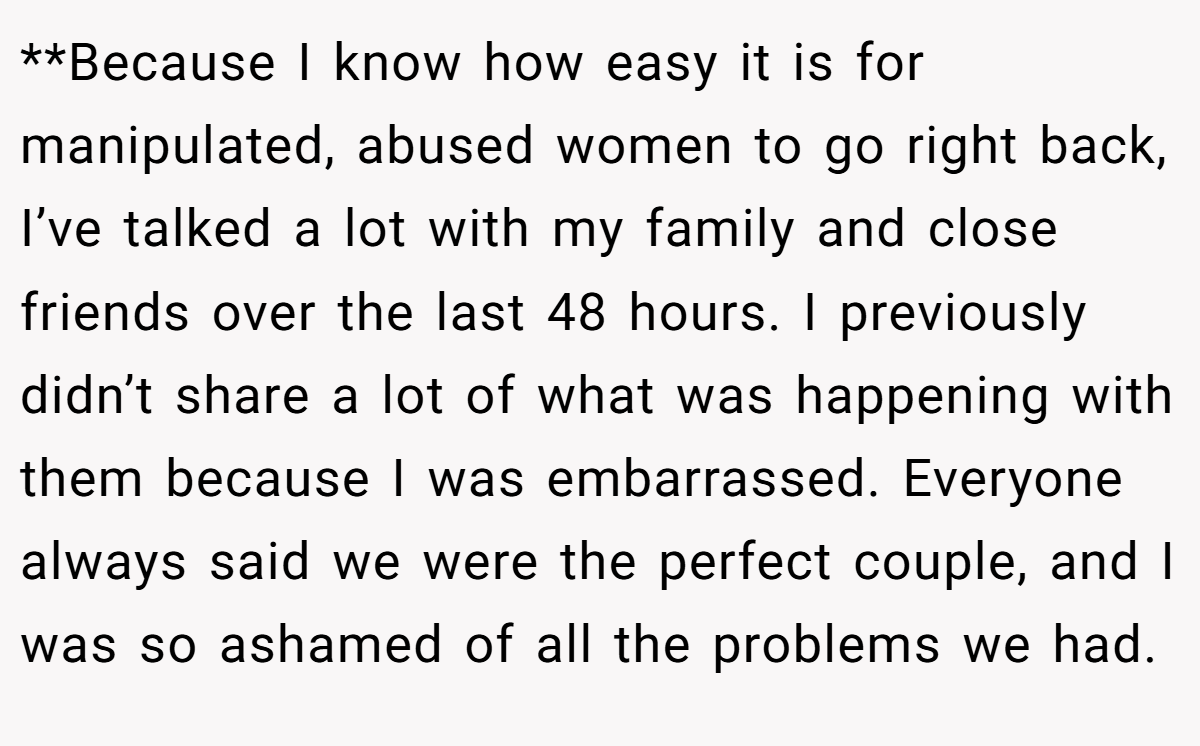 **Because I know how easy it is for manipulated, abused women to go right back, I’ve talked a lot with my family and close friends over the last 48 hours. I previously didn’t share a lot of what was happening with them because I was embarrassed. Everyone always said we were the perfect couple, and I was so ashamed of all the problems we had.