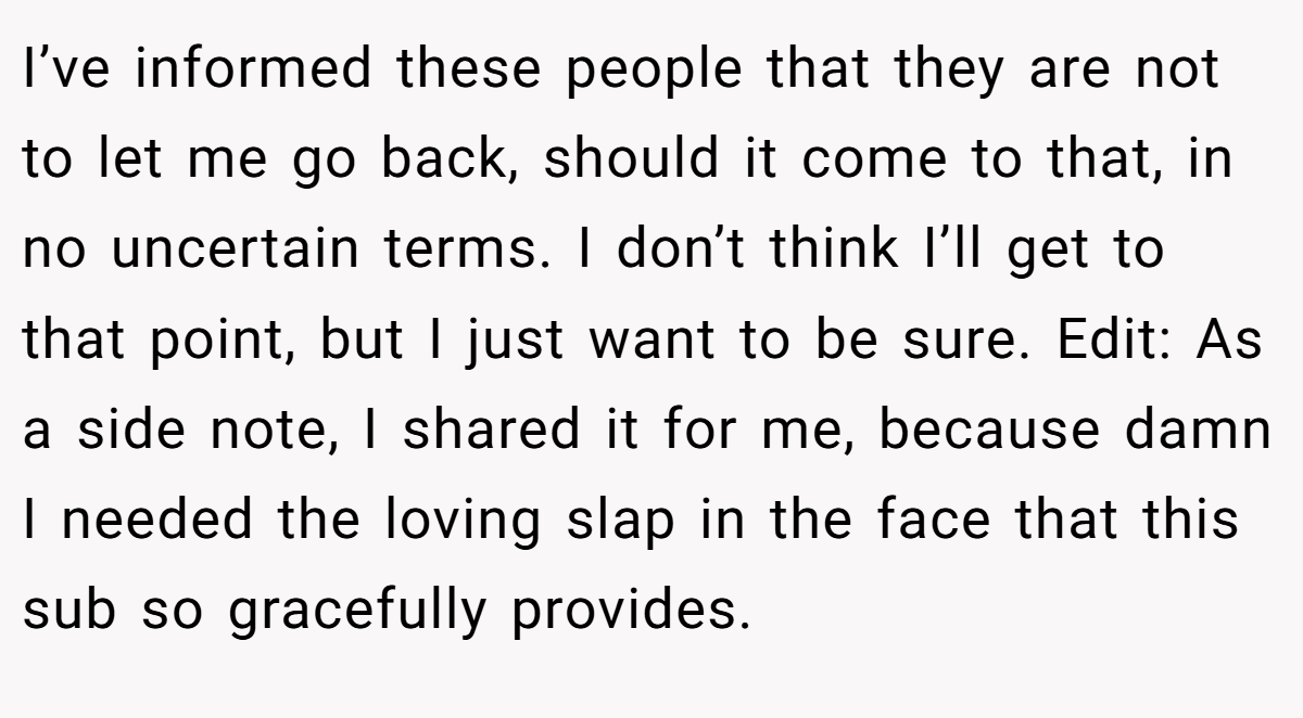 I’ve informed these people that they are not to let me go back, should it come to that, in no uncertain terms. I don’t think I’ll get to that point, but I just want to be sure. Edit: As a side note, I shared it for me, because damn I needed the loving slap in the face that this sub so gracefully provides.