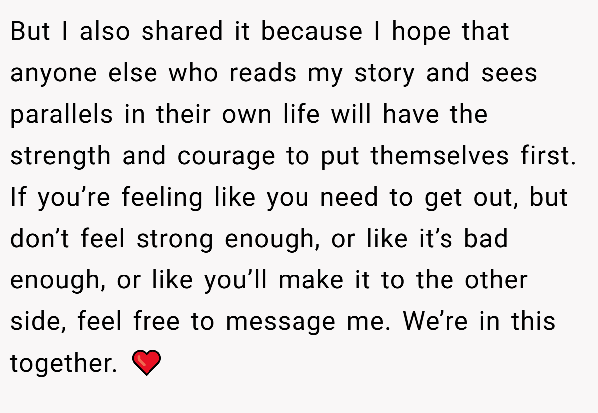But I also shared it because I hope that anyone else who reads my story and sees parallels in their own life will have the strength and courage to put themselves first. If you’re feeling like you need to get out, but don’t feel strong enough, or like it’s bad enough, or like you’ll make it to the other side, feel free to message me. We’re in this together. ❤️