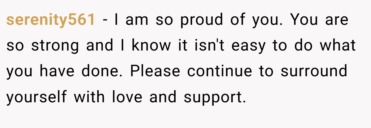 serenity561 − I am so proud of you. You are so strong and I know it isn't easy to do what you have done. Please continue to surround yourself with love and support.