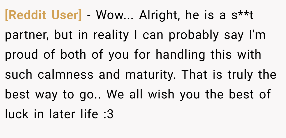 [Reddit User] − Wow... Alright, he is a s**t partner, but in reality I can probably say I'm proud of both of you for handling this with such calmness and maturity. That is truly the best way to go.. We all wish you the best of luck in later life :3