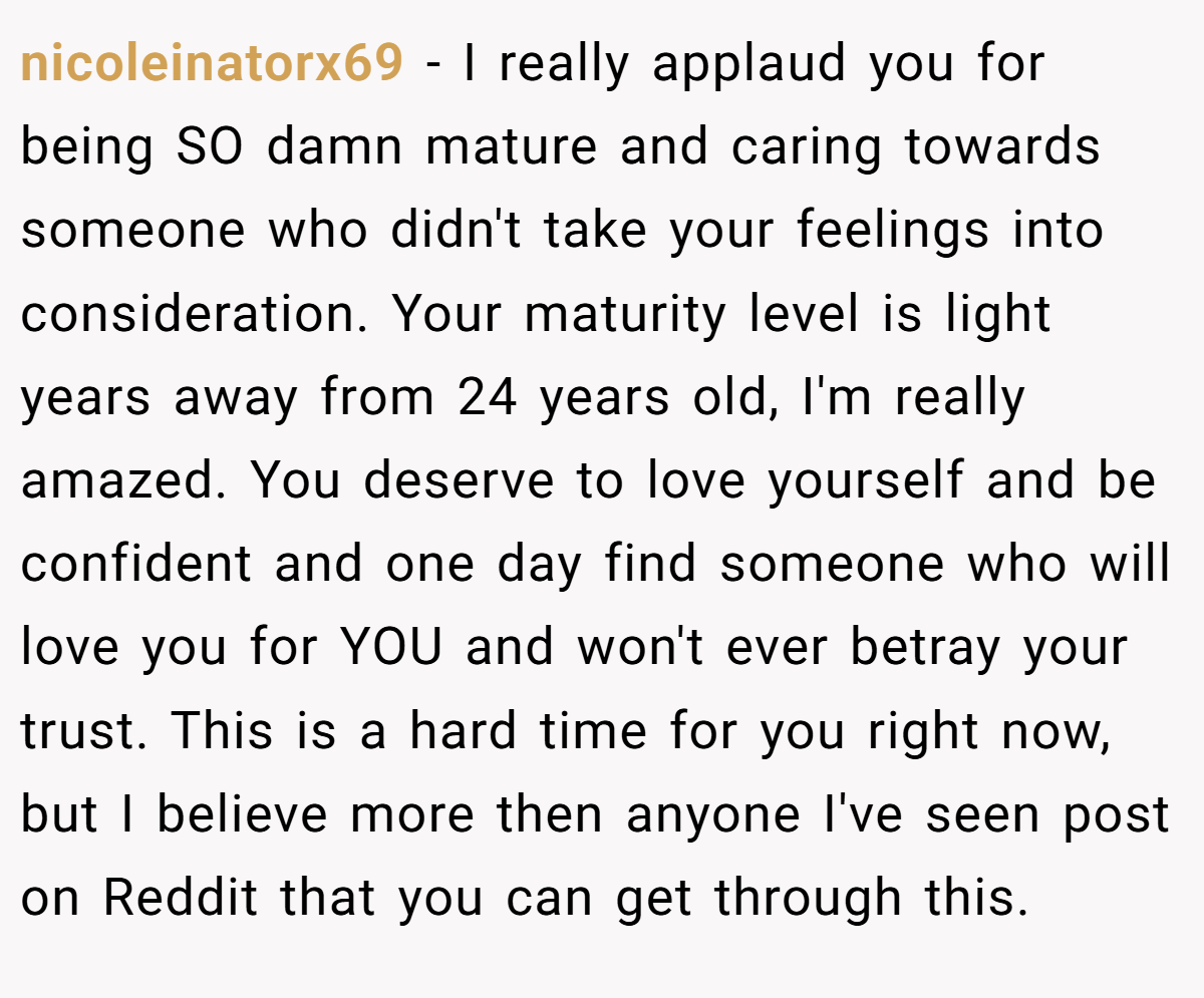nicoleinatorx69 − I really applaud you for being SO damn mature and caring towards someone who didn't take your feelings into consideration. Your maturity level is light years away from 24 years old, I'm really amazed. You deserve to love yourself and be confident and one day find someone who will love you for YOU and won't ever betray your trust. This is a hard time for you right now, but I believe more then anyone I've seen post on Reddit that you can get through this.