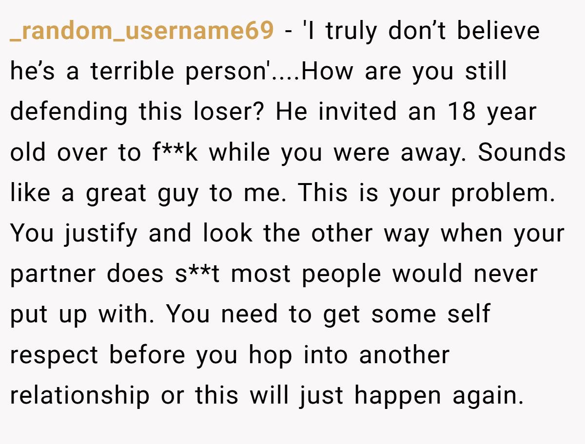 _random_username69 − 'I truly don’t believe he’s a terrible person'....How are you still defending this loser? He invited an 18 year old over to f**k while you were away. Sounds like a great guy to me. This is your problem. You justify and look the other way when your partner does s**t most people would never put up with. You need to get some self respect before you hop into another relationship or this will just happen again.