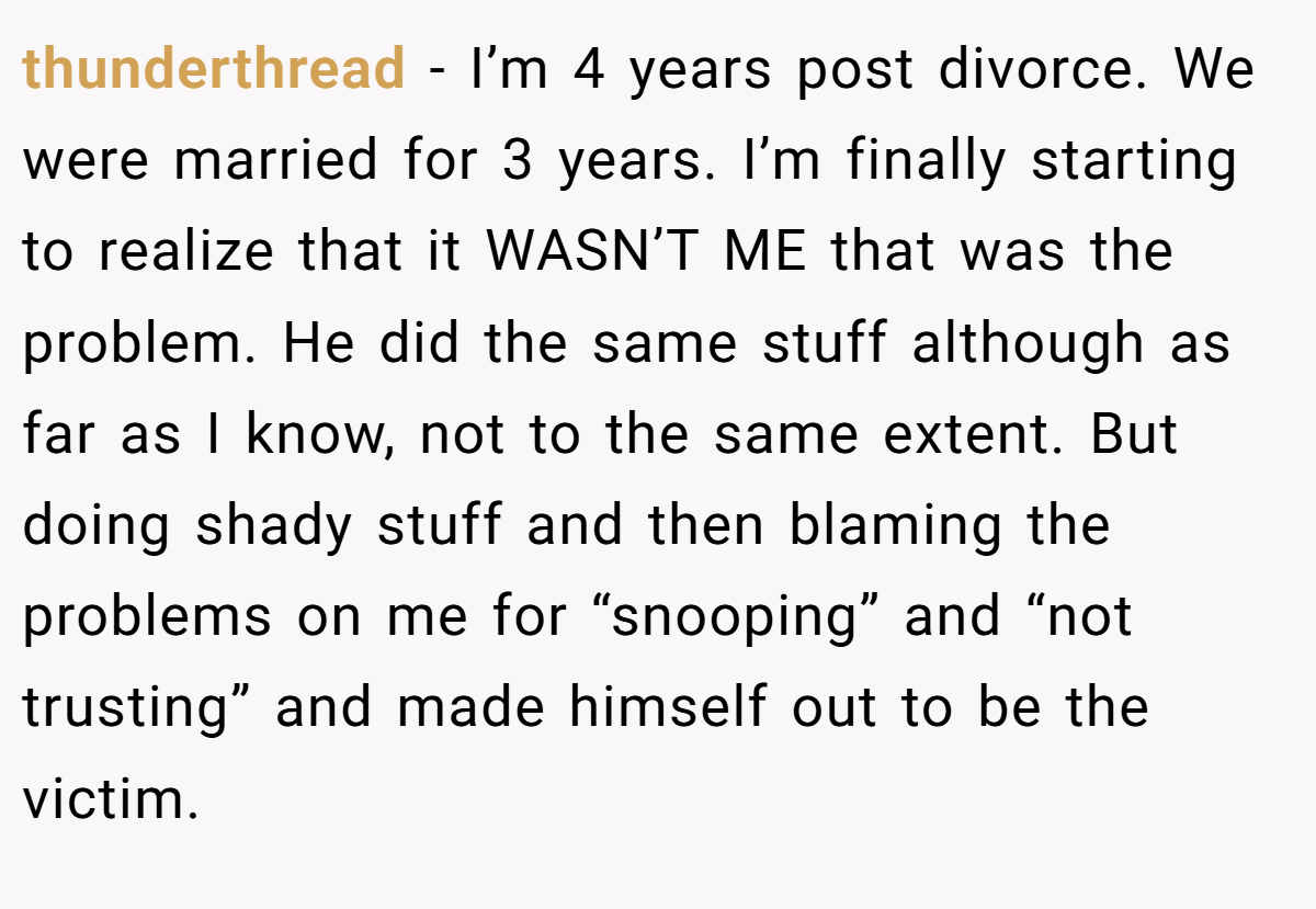 thunderthread − I’m 4 years post divorce. We were married for 3 years. I’m finally starting to realize that it WASN’T ME that was the problem. He did the same stuff although as far as I know, not to the same extent. But doing shady stuff and then blaming the problems on me for “snooping” and “not trusting” and made himself out to be the victim.