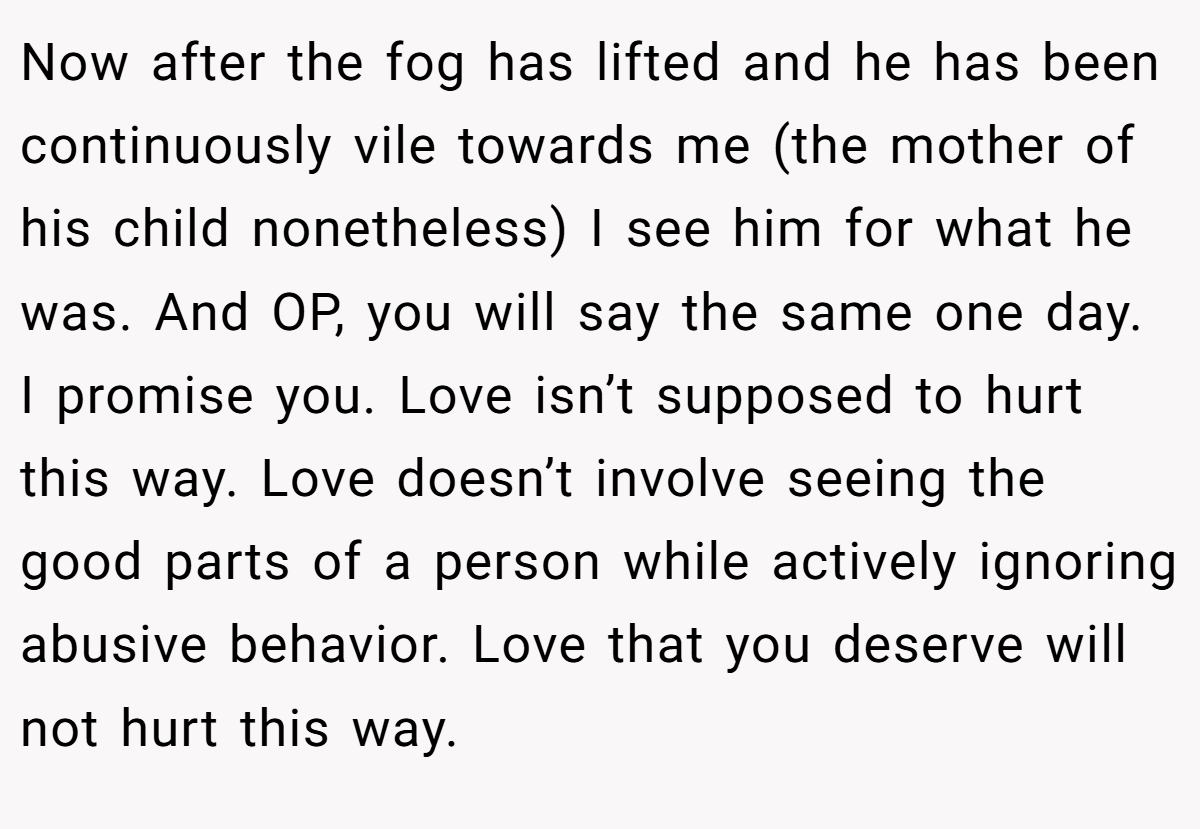 Now after the fog has lifted and he has been continuously vile towards me (the mother of his child nonetheless) I see him for what he was. And OP, you will say the same one day. I promise you. Love isn’t supposed to hurt this way. Love doesn’t involve seeing the good parts of a person while actively ignoring abusive behavior. Love that you deserve will not hurt this way.