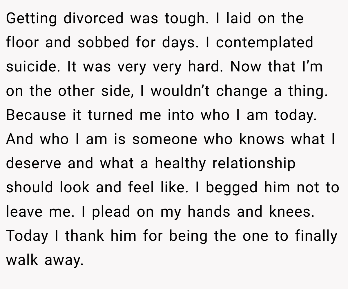Getting divorced was tough. I laid on the floor and sobbed for days. I contemplated suicide. It was very very hard. Now that I’m on the other side, I wouldn’t change a thing. Because it turned me into who I am today. And who I am is someone who knows what I deserve and what a healthy relationship should look and feel like. I begged him not to leave me. I plead on my hands and knees. Today I thank him for being the one to finally walk away.