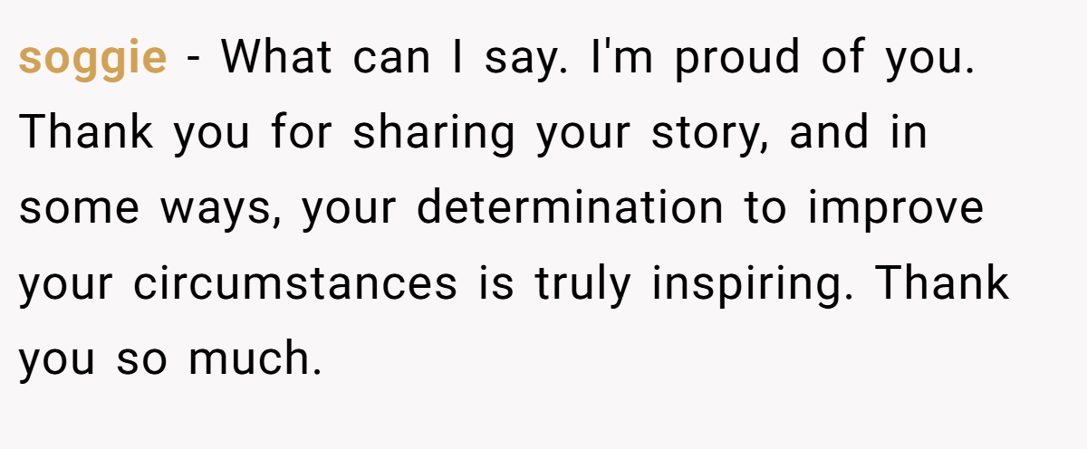 soggie − What can I say. I'm proud of you. Thank you for sharing your story, and in some ways, your determination to improve your circumstances is truly inspiring. Thank you so much.