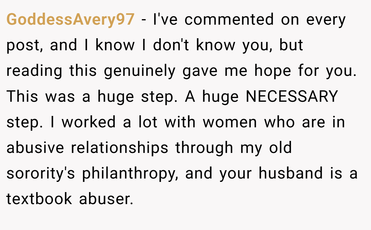 GoddessAvery97 − I've commented on every post, and I know I don't know you, but reading this genuinely gave me hope for you. This was a huge step. A huge NECESSARY step. I worked a lot with women who are in abusive relationships through my old sorority's philanthropy, and your husband is a textbook abuser.