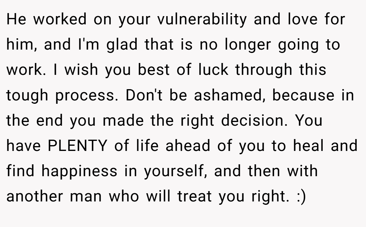 He worked on your vulnerability and love for him, and I'm glad that is no longer going to work. I wish you best of luck through this tough process. Don't be ashamed, because in the end you made the right decision. You have PLENTY of life ahead of you to heal and find happiness in yourself, and then with another man who will treat you right. :)