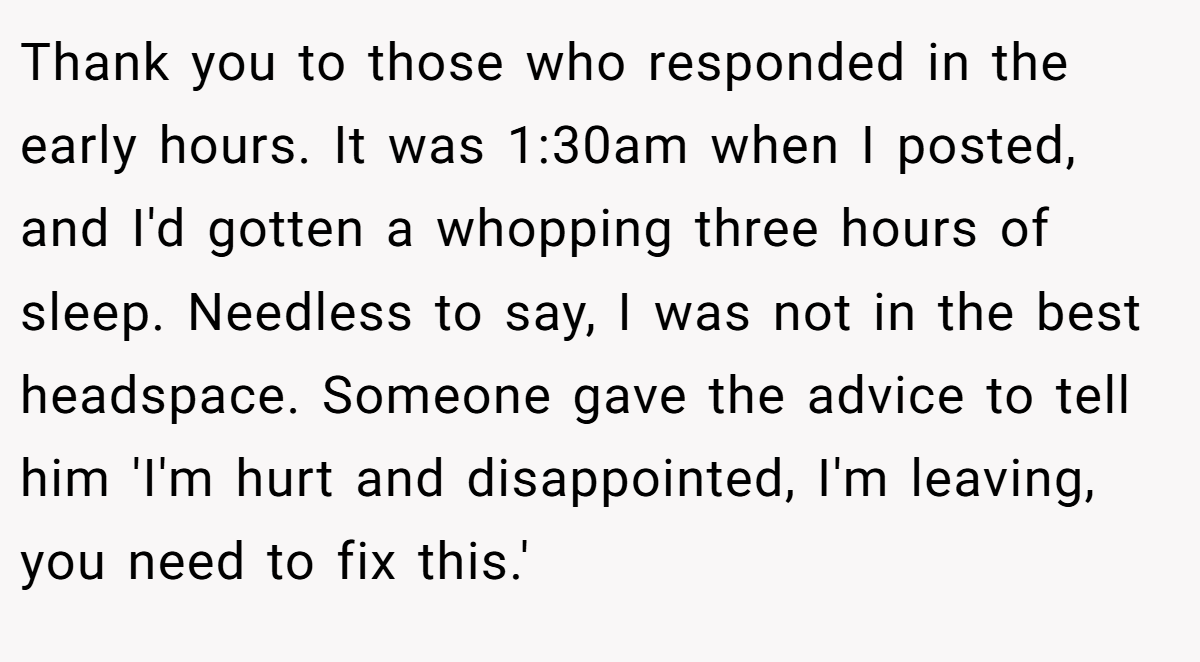 Thank you to those who responded in the early hours. It was 1:30am when I posted, and I'd gotten a whopping three hours of sleep. Needless to say, I was not in the best headspace. Someone gave the advice to tell him 'I'm hurt and disappointed, I'm leaving, you need to fix this.'