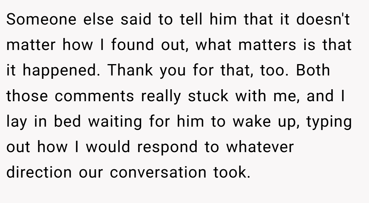 Someone else said to tell him that it doesn't matter how I found out, what matters is that it happened. Thank you for that, too. Both those comments really stuck with me, and I lay in bed waiting for him to wake up, typing out how I would respond to whatever direction our conversation took.
