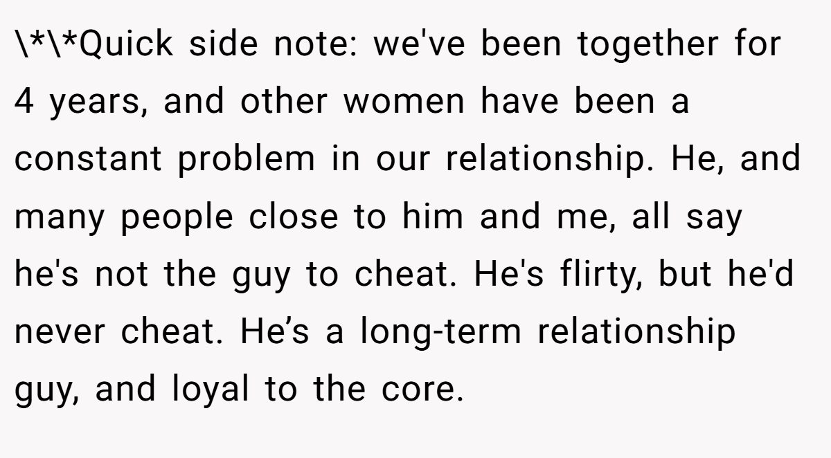 \*\*Quick side note: we've been together for 4 years, and other women have been a constant problem in our relationship. He, and many people close to him and me, all say he's not the guy to cheat. He's flirty, but he'd never cheat. He’s a long-term relationship guy, and loyal to the core.