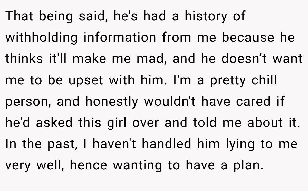 That being said, he's had a history of withholding information from me because he thinks it'll make me mad, and he doesn’t want me to be upset with him. I'm a pretty chill person, and honestly wouldn't have cared if he'd asked this girl over and told me about it. In the past, I haven't handled him lying to me very well, hence wanting to have a plan.
