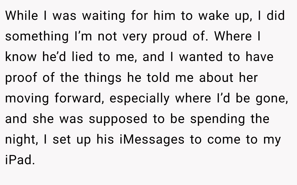 While I was waiting for him to wake up, I did something I’m not very proud of. Where I know he’d lied to me, and I wanted to have proof of the things he told me about her moving forward, especially where I’d be gone, and she was supposed to be spending the night, I set up his iMessages to come to my iPad.